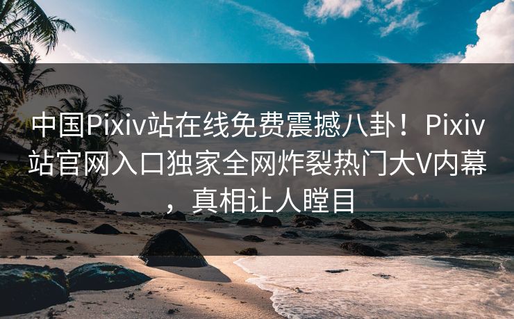 中国Pixiv站在线免费震撼八卦！Pixiv站官网入口独家全网炸裂热门大V内幕，真相让人瞠目