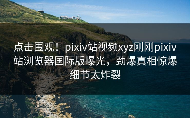 点击围观！pixiv站视频xyz刚刚pixiv站浏览器国际版曝光，劲爆真相惊爆细节太炸裂