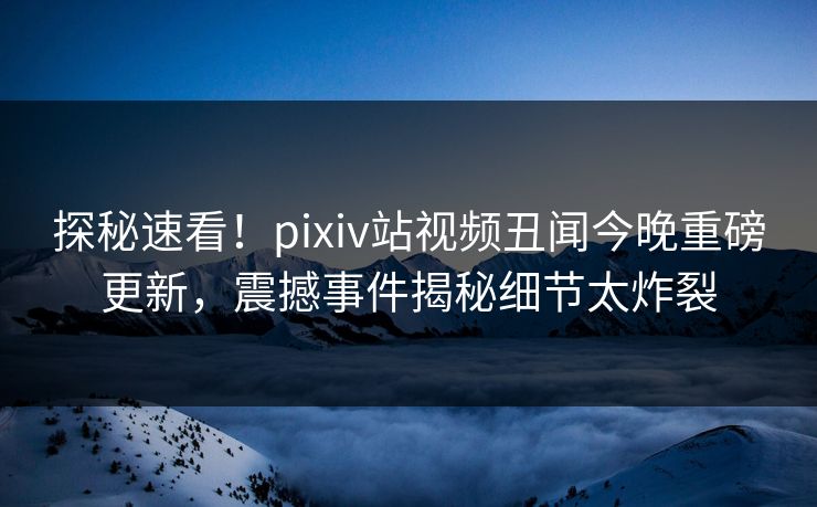 探秘速看！pixiv站视频丑闻今晚重磅更新，震撼事件揭秘细节太炸裂