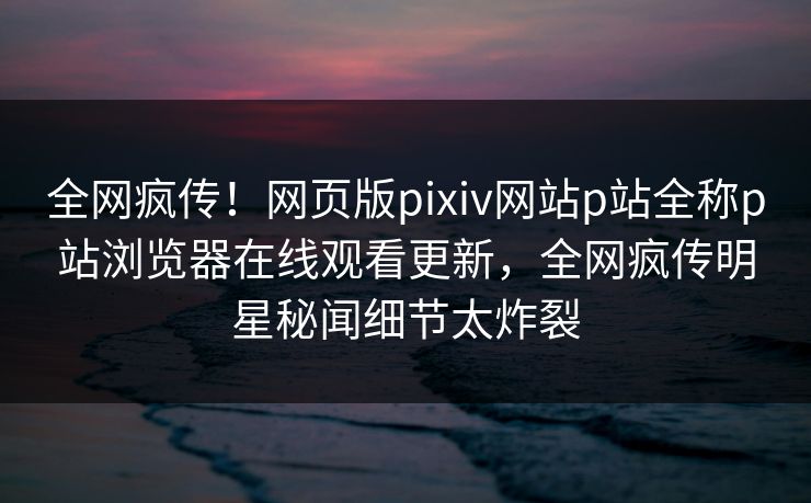 全网疯传！网页版pixiv网站p站全称p站浏览器在线观看更新，全网疯传明星秘闻细节太炸裂