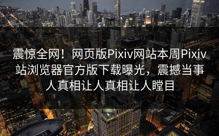 震惊全网！网页版Pixiv网站本周Pixiv站浏览器官方版下载曝光，震撼当事人真相让人真相让人瞠目