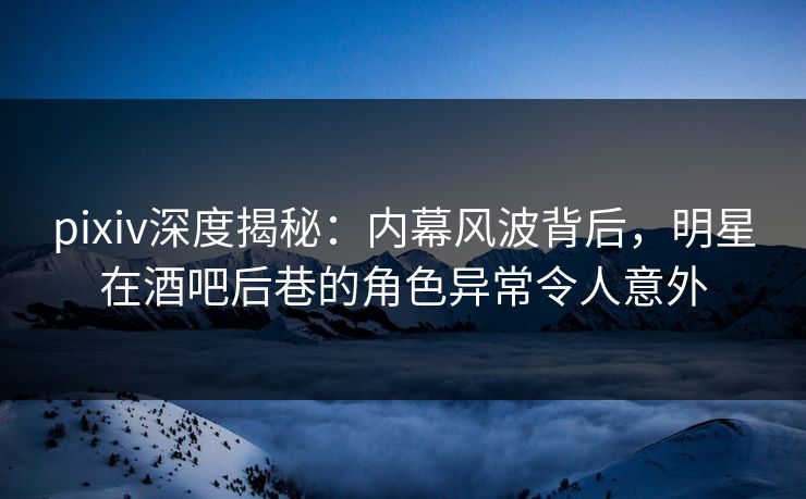 pixiv深度揭秘：内幕风波背后，明星在酒吧后巷的角色异常令人意外