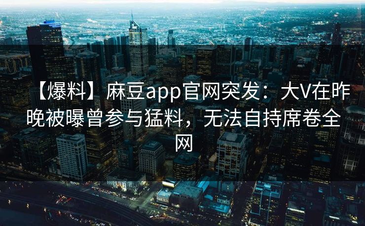 【爆料】麻豆app官网突发：大V在昨晚被曝曾参与猛料，无法自持席卷全网