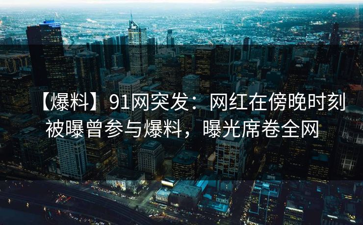 【爆料】91网突发：网红在傍晚时刻被曝曾参与爆料，曝光席卷全网