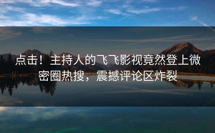 点击！主持人的飞飞影视竟然登上微密圈热搜，震撼评论区炸裂