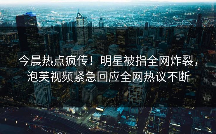今晨热点疯传！明星被指全网炸裂，泡芙视频紧急回应全网热议不断