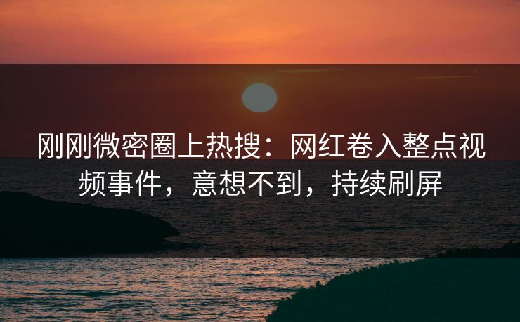 刚刚微密圈上热搜：网红卷入整点视频事件，意想不到，持续刷屏