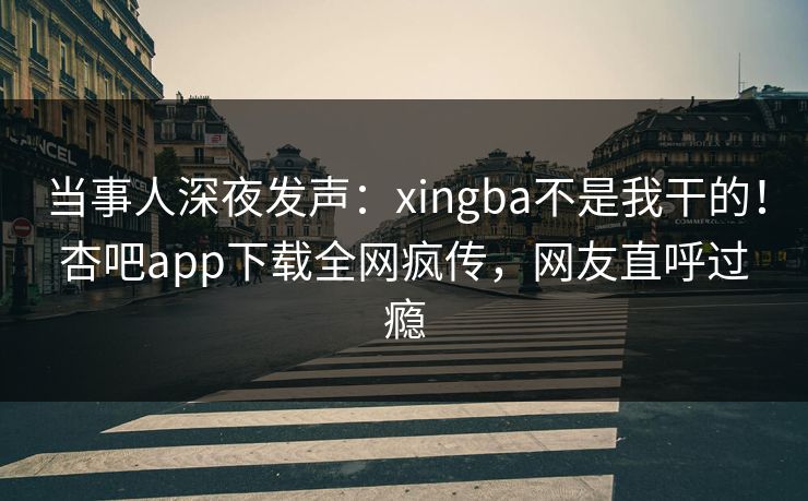 当事人深夜发声：xingba不是我干的！杏吧app下载全网疯传，网友直呼过瘾
