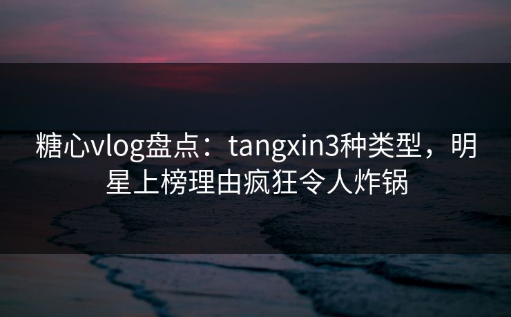 糖心vlog盘点：tangxin3种类型，明星上榜理由疯狂令人炸锅