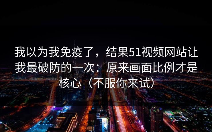 我以为我免疫了，结果51视频网站让我最破防的一次：原来画面比例才是核心（不服你来试）