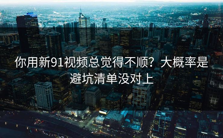 你用新91视频总觉得不顺？大概率是避坑清单没对上