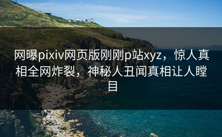 网曝pixiv网页版刚刚p站xyz，惊人真相全网炸裂，神秘人丑闻真相让人瞠目