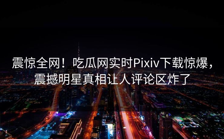 震惊全网！吃瓜网实时Pixiv下载惊爆，震撼明星真相让人评论区炸了