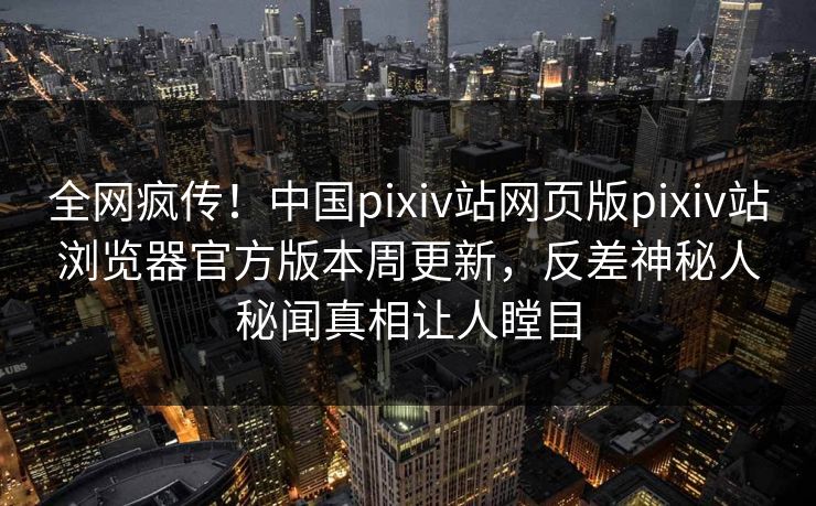 全网疯传！中国pixiv站网页版pixiv站浏览器官方版本周更新，反差神秘人秘闻真相让人瞠目
