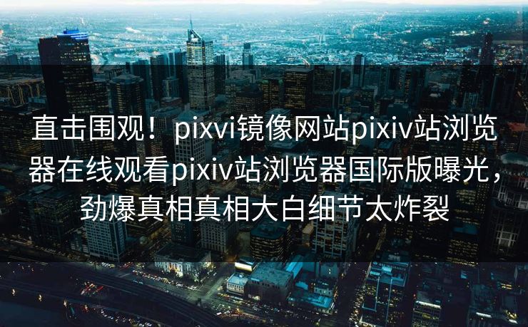 直击围观！pixvi镜像网站pixiv站浏览器在线观看pixiv站浏览器国际版曝光，劲爆真相真相大白细节太炸裂