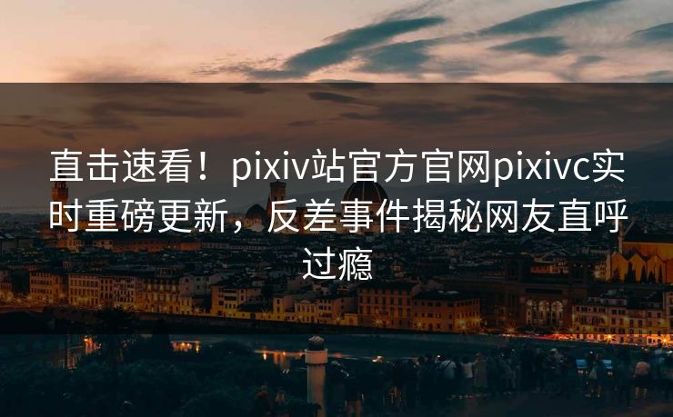直击速看！pixiv站官方官网pixivc实时重磅更新，反差事件揭秘网友直呼过瘾