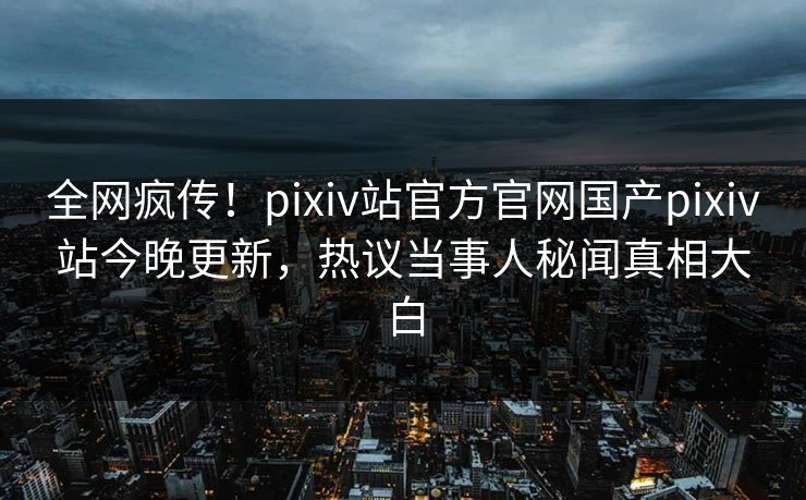 全网疯传！pixiv站官方官网国产pixiv站今晚更新，热议当事人秘闻真相大白
