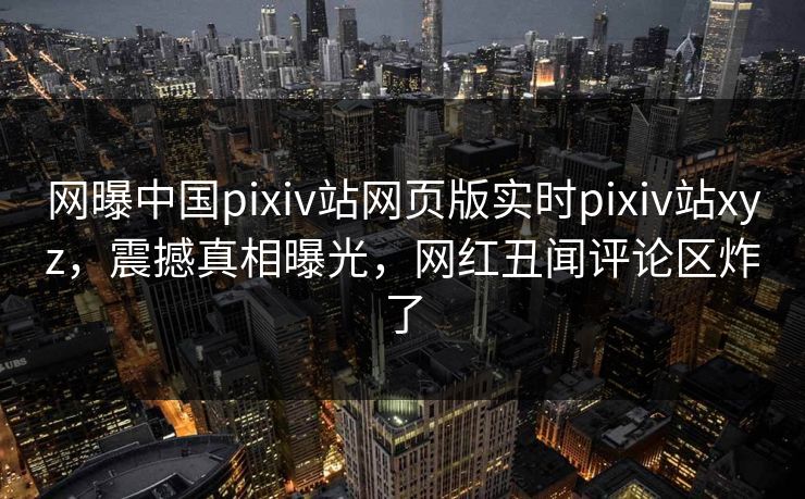 网曝中国pixiv站网页版实时pixiv站xyz，震撼真相曝光，网红丑闻评论区炸了