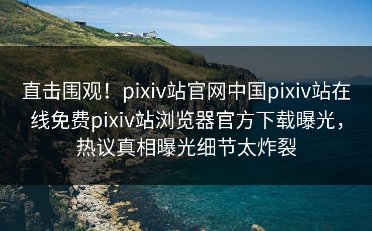 直击围观！pixiv站官网中国pixiv站在线免费pixiv站浏览器官方下载曝光，热议真相曝光细节太炸裂