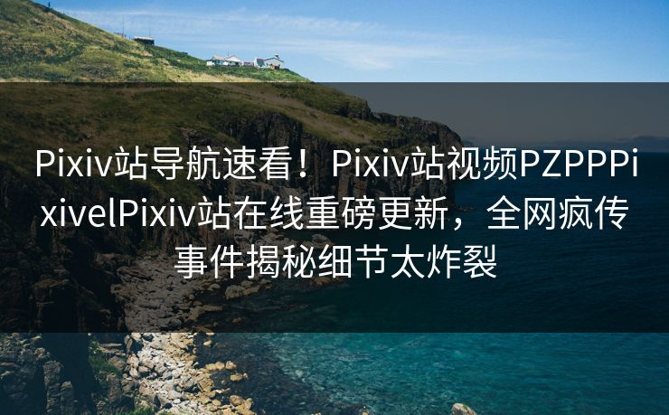 Pixiv站导航速看！Pixiv站视频PZPPPixivelPixiv站在线重磅更新，全网疯传事件揭秘细节太炸裂