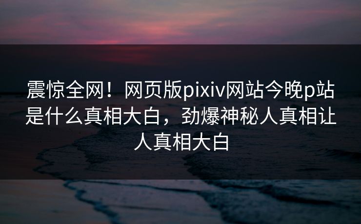 震惊全网！网页版pixiv网站今晚p站是什么真相大白，劲爆神秘人真相让人真相大白