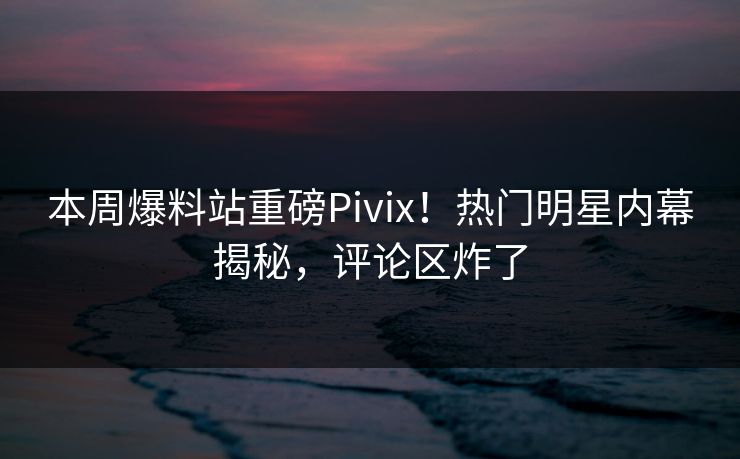 本周爆料站重磅Pivix！热门明星内幕揭秘，评论区炸了