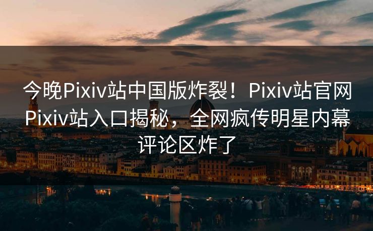 今晚Pixiv站中国版炸裂！Pixiv站官网Pixiv站入口揭秘，全网疯传明星内幕评论区炸了