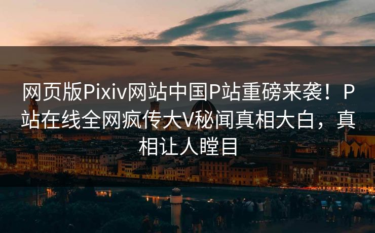 网页版Pixiv网站中国P站重磅来袭！P站在线全网疯传大V秘闻真相大白，真相让人瞠目