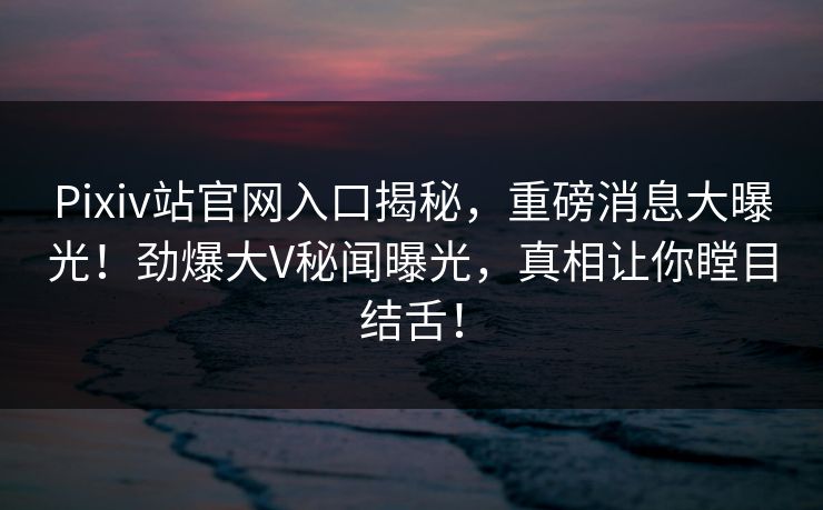 Pixiv站官网入口揭秘，重磅消息大曝光！劲爆大V秘闻曝光，真相让你瞠目结舌！