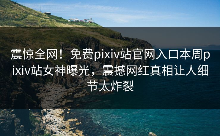 震惊全网！免费pixiv站官网入口本周pixiv站女神曝光，震撼网红真相让人细节太炸裂
