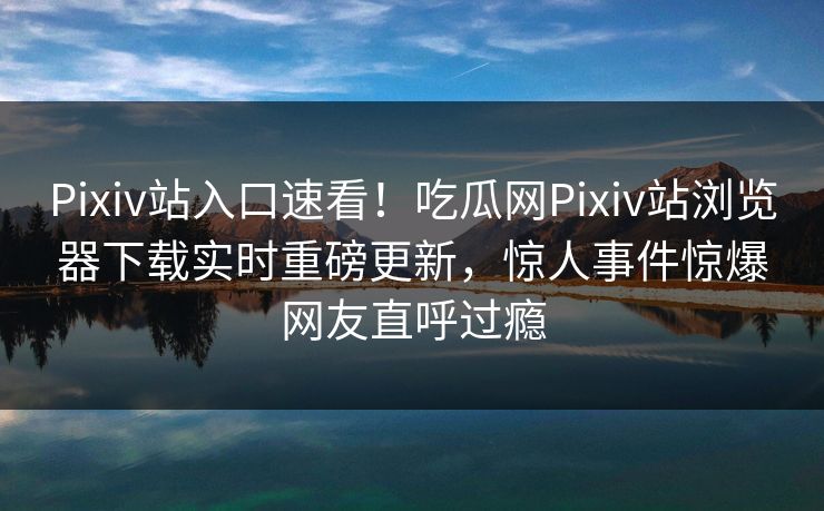 Pixiv站入口速看！吃瓜网Pixiv站浏览器下载实时重磅更新，惊人事件惊爆网友直呼过瘾
