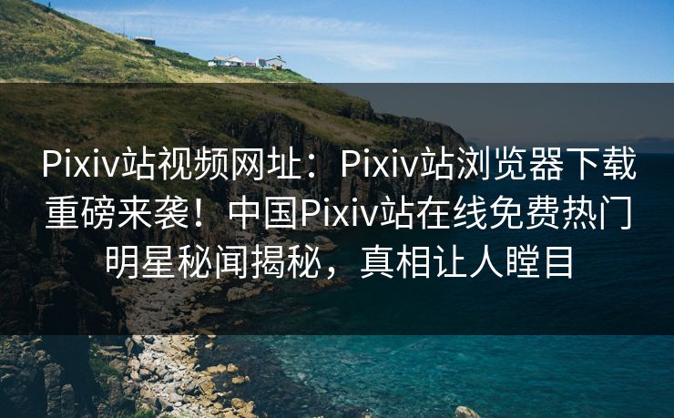 Pixiv站视频网址：Pixiv站浏览器下载重磅来袭！中国Pixiv站在线免费热门明星秘闻揭秘，真相让人瞠目