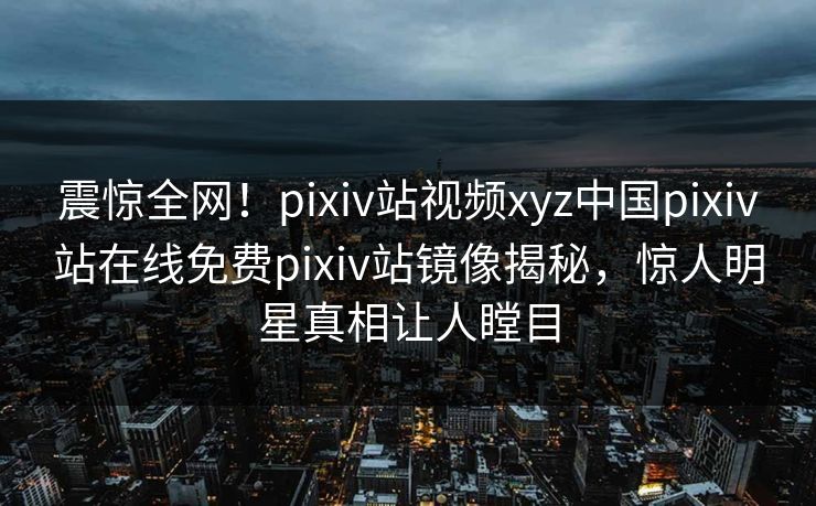 震惊全网！pixiv站视频xyz中国pixiv站在线免费pixiv站镜像揭秘，惊人明星真相让人瞠目