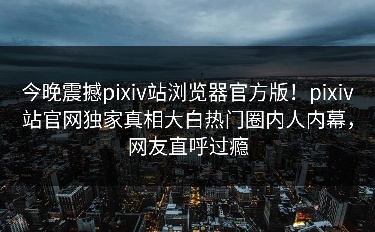 今晚震撼pixiv站浏览器官方版！pixiv站官网独家真相大白热门圈内人内幕，网友直呼过瘾