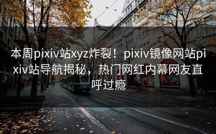 本周pixiv站xyz炸裂！pixiv镜像网站pixiv站导航揭秘，热门网红内幕网友直呼过瘾