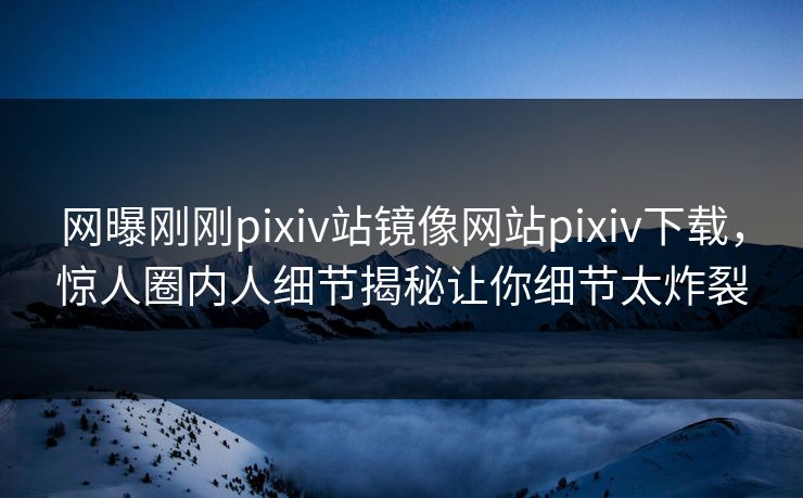 网曝刚刚pixiv站镜像网站pixiv下载，惊人圈内人细节揭秘让你细节太炸裂