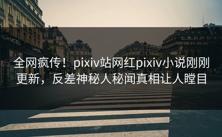 全网疯传！pixiv站网红pixiv小说刚刚更新，反差神秘人秘闻真相让人瞠目