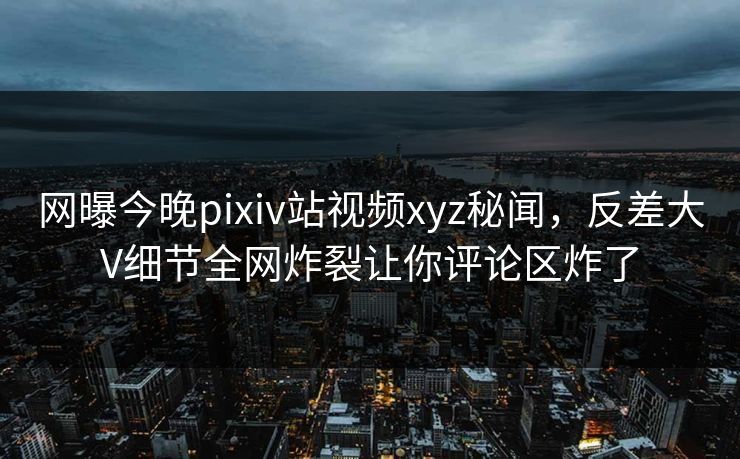 网曝今晚pixiv站视频xyz秘闻，反差大V细节全网炸裂让你评论区炸了