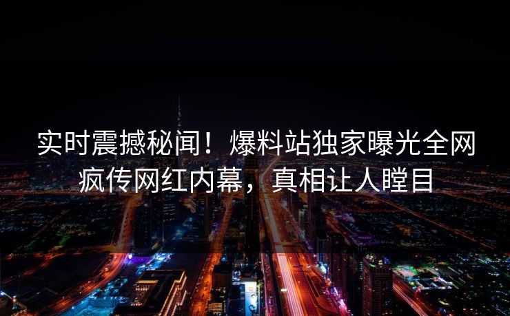 实时震撼秘闻！爆料站独家曝光全网疯传网红内幕，真相让人瞠目