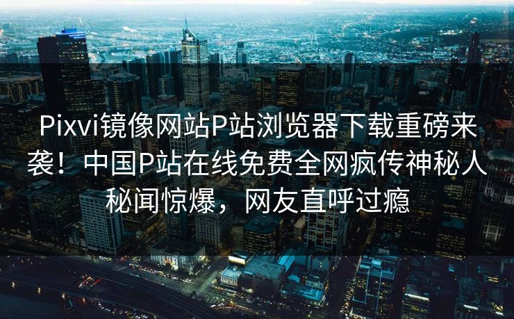 Pixvi镜像网站P站浏览器下载重磅来袭！中国P站在线免费全网疯传神秘人秘闻惊爆，网友直呼过瘾