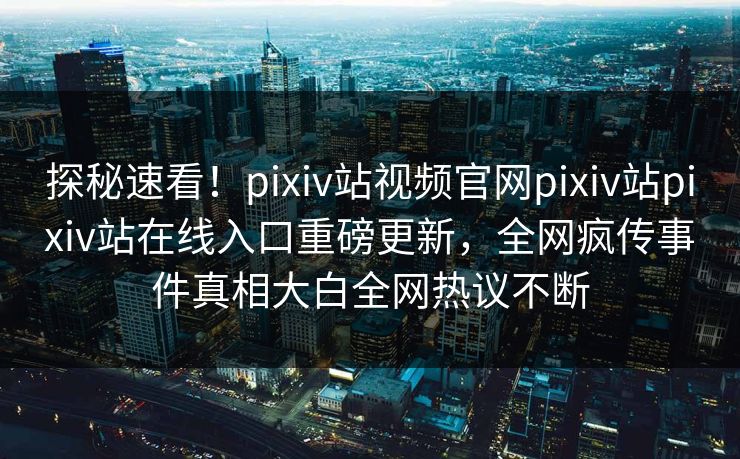 探秘速看！pixiv站视频官网pixiv站pixiv站在线入口重磅更新，全网疯传事件真相大白全网热议不断