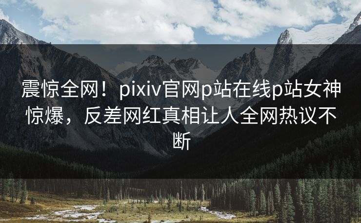 震惊全网！pixiv官网p站在线p站女神惊爆，反差网红真相让人全网热议不断