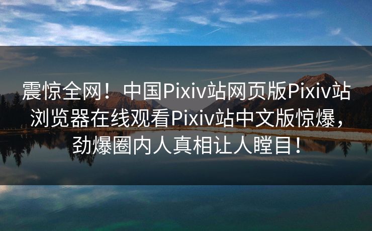 震惊全网！中国Pixiv站网页版Pixiv站浏览器在线观看Pixiv站中文版惊爆，劲爆圈内人真相让人瞠目！