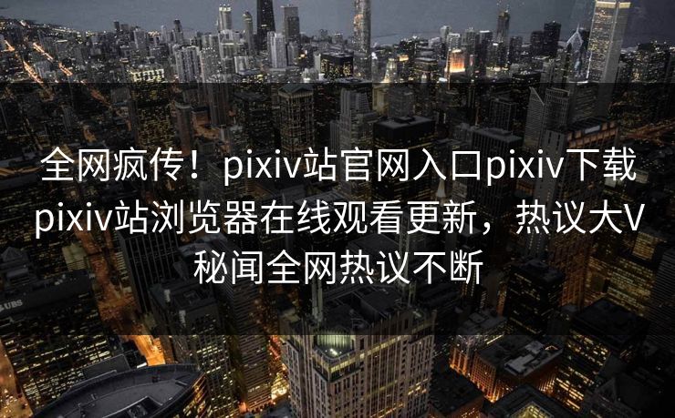 全网疯传！pixiv站官网入口pixiv下载pixiv站浏览器在线观看更新，热议大V秘闻全网热议不断