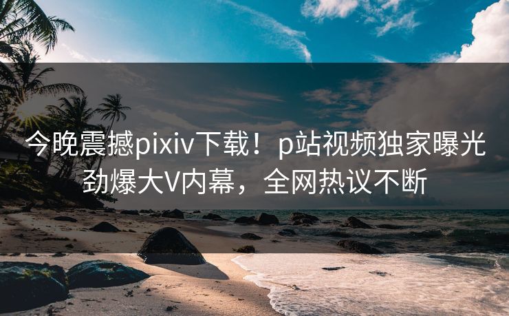 今晚震撼pixiv下载！p站视频独家曝光劲爆大V内幕，全网热议不断