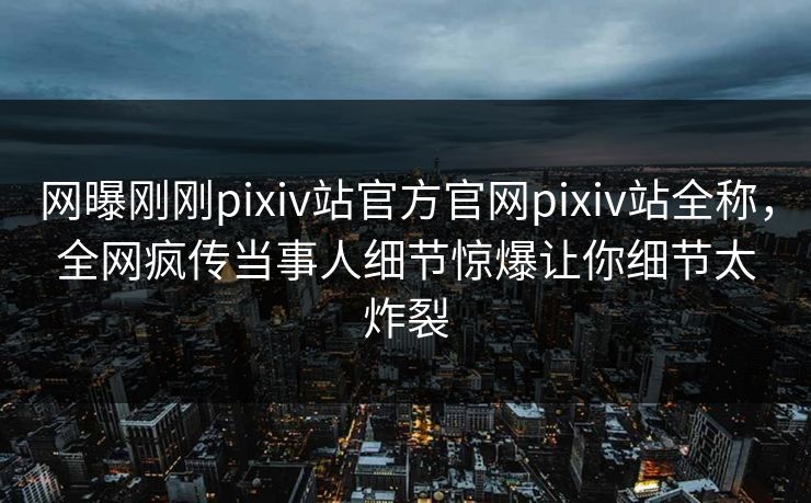 网曝刚刚pixiv站官方官网pixiv站全称，全网疯传当事人细节惊爆让你细节太炸裂