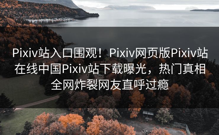 Pixiv站入口围观！Pixiv网页版Pixiv站在线中国Pixiv站下载曝光，热门真相全网炸裂网友直呼过瘾