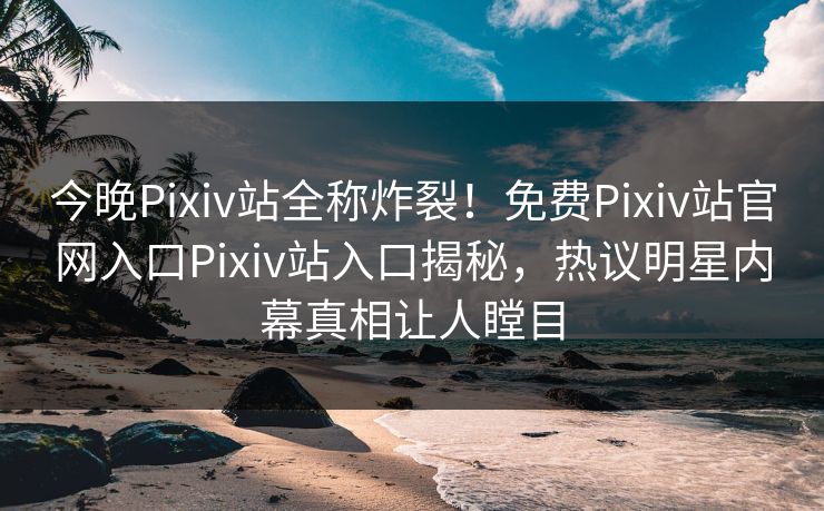 今晚Pixiv站全称炸裂！免费Pixiv站官网入口Pixiv站入口揭秘，热议明星内幕真相让人瞠目