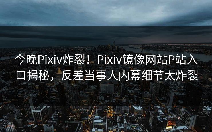 今晚Pixiv炸裂！Pixiv镜像网站P站入口揭秘，反差当事人内幕细节太炸裂