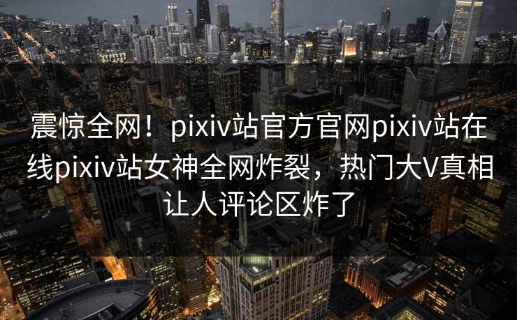 震惊全网！pixiv站官方官网pixiv站在线pixiv站女神全网炸裂，热门大V真相让人评论区炸了